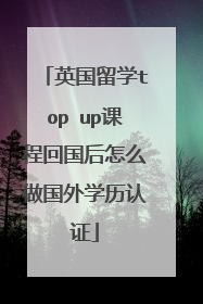 英国留学top up课程回国后怎么做国外学历认证