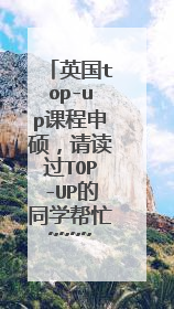 英国top-up课程申硕，请读过TOP-UP的同学帮忙~~~~！ TOP-UP课程结束后我想申请硕士