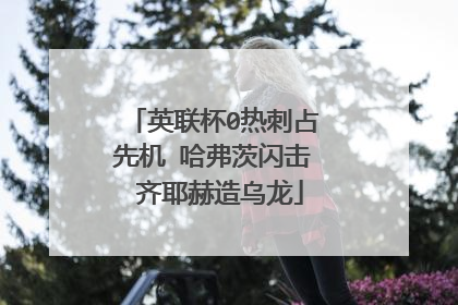 英联杯0热刺占先机 哈弗茨闪击 齐耶赫造乌龙