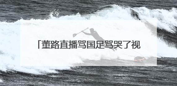 董路直播骂国足骂哭了视频 董路直播为什么哭