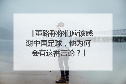 董路称你们应该感谢中国足球，他为何会有这番言论？