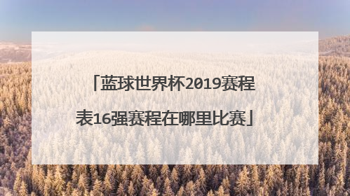 蓝球世界杯2019赛程表16强赛程在哪里比赛