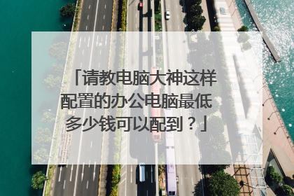 请教电脑大神这样配置的办公电脑最低多少钱可以配到?