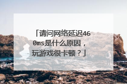 请问网络延迟460ms是什么原因,玩游戏很卡顿?