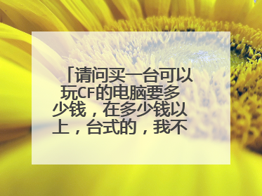 请问买一台可以玩CF的电脑要多少钱,在多少钱以上,台式的,我不懂什么配置,只要告诉我多少钱以上就行了