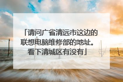 请问广省清远市这边的联想电脑维修部的地址。看下清城区有没有