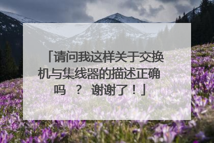请问我这样关于交换机与集线器的描述正确吗 ? 谢谢了!