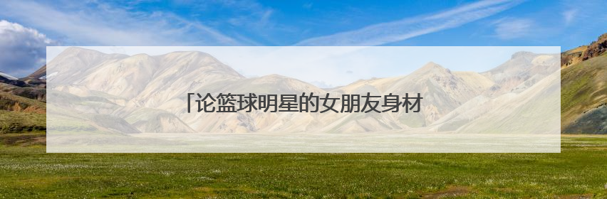 论篮球明星的女朋友身材有多好，谁更令人羡慕？