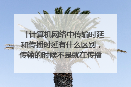 计算机网络中传输时延和传播时延有什么区别,传输的时候不是就在传播吗,那不是两者应该相等吗,那为什呢