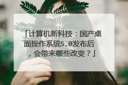 计算机新科技:国产桌面操作系统5.0发布后,会带来哪些改变?