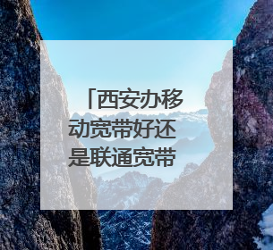 西安办移动宽带好还是联通宽带好
