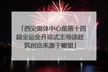 西安奥体中心是第十四届全运会开幕式主场该建筑创意来源于哪里