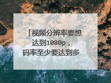 视频分辨率要想达到1080p,码率至少要达到多少?谢谢!