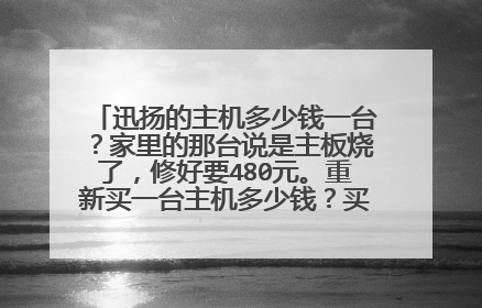 迅扬的主机多少钱一台?家里的那台说是主板烧了,修好要480元。重新买一台主机多少钱?买其他牌子的主