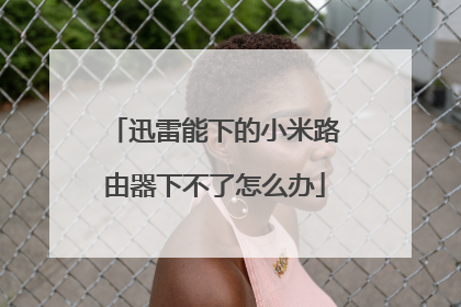 迅雷能下的小米路由器下不了怎么办