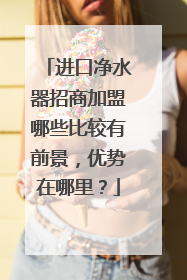 进口净水器招商加盟哪些比较有前景,优势在哪里?