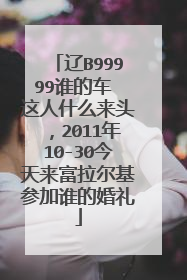 辽B99999谁的车 这人什么来头,2011年10-30今天来富拉尔基参加谁的婚礼