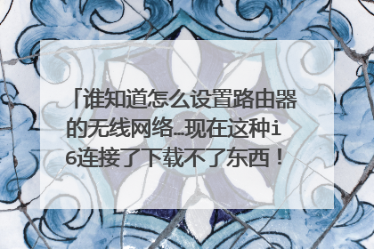 谁知道怎么设置路由器的无线网络…现在这种i6连接了下载不了东西!有人说是网络的原因!有哪位大神知道