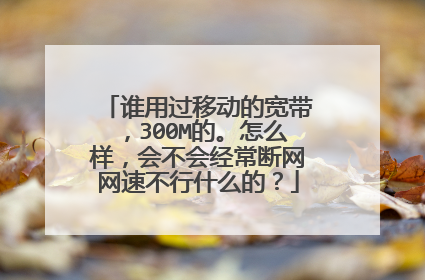 谁用过移动的宽带，300M的。怎么样，会不会经常断网网速不行什么的？