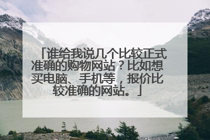 谁给我说几个比较正式准确的购物网站?比如想买电脑、手机等,报价比较准确的网站。