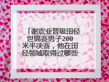 谢震业晋级田径世锦赛男子200米半决赛,他在田径领域取得过哪些成就?