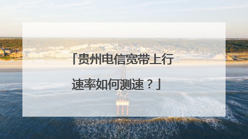 贵州电信宽带上行速率如何测速?