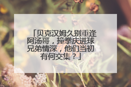 贝克汉姆久别重逢阿汤哥，撞拳庆进球兄弟情深，他们当初有何交集？