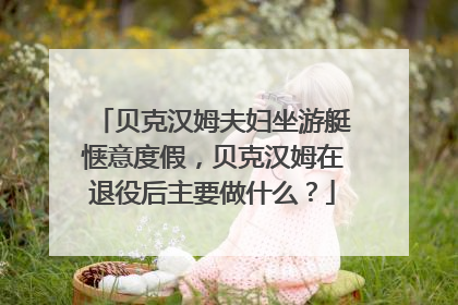 贝克汉姆夫妇坐游艇惬意度假,贝克汉姆在退役后主要做什么?