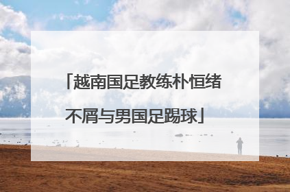 越南国足教练朴恒绪不屑与男国足踢球