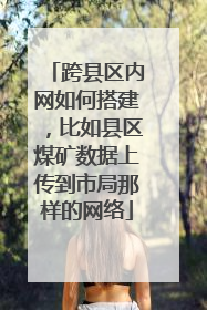 跨县区内网如何搭建,比如县区煤矿数据上传到市局那样的网络