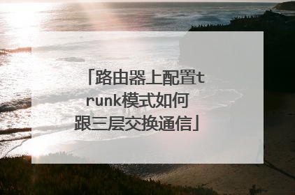 路由器上配置trunk模式如何跟三层交换通信