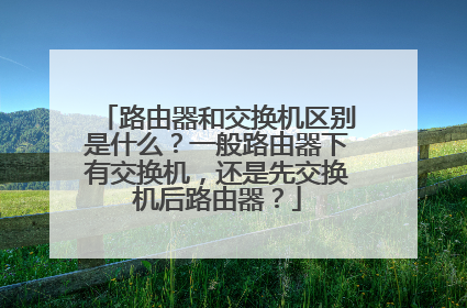路由器和交换机区别是什么?一般路由器下有交换机,还是先交换机后路由器?