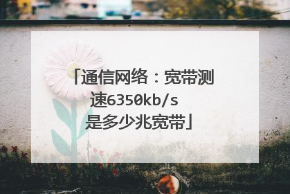 通信网络:宽带测速6350kb/s 是多少兆宽带