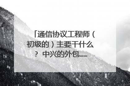 通信协议工程师(初级的)主要干什么? 中兴的外包…… 说是协议工程师……在西安月薪多少