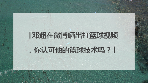邓超在微博晒出打篮球视频，你认可他的篮球技术吗？