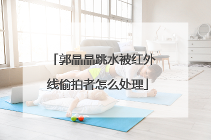 郭晶晶跳水被红外线偷拍者怎么处理