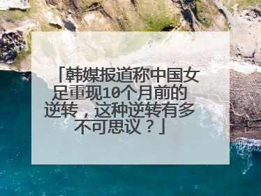 韩媒报道称中国女足重现10个月前的逆转，这种逆转有多不可思议？