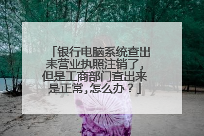 银行电脑系统查出耒营业执照注销了,但是工商部门查出来是正常,怎么办?