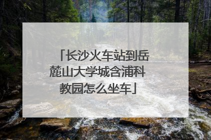 长沙火车站到岳麓山大学城含浦科教园怎么坐车