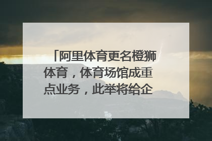 阿里体育更名橙狮体育，体育场馆成重点业务，此举将给企业带来哪些改变？