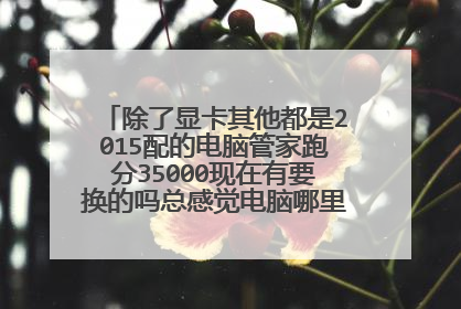 除了显卡其他都是2015配的电脑管家跑分35000现在有要换的吗总感觉电脑哪里有点迟钝?