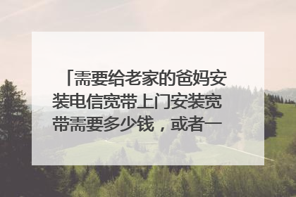 需要给老家的爸妈安装电信宽带上门安装宽带需要多少钱,或者一个月多少费用?