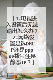 1.电视进入设置后无法退出怎么办? 2.网络设置是选DHCP还是pppoe拨号还是静态IP?