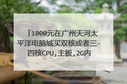 1000元在广州天河太平洋电脑城买双核或者三-四核CPU,主板,2G内存可以吗? 新的哦.有牌子和价钱列明最好了