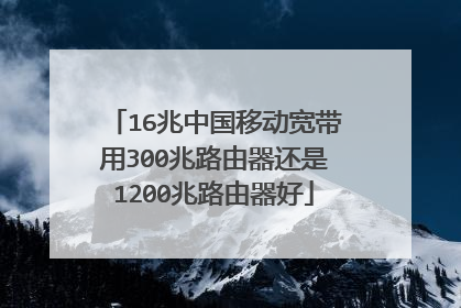 16兆中国移动宽带用300兆路由器还是1200兆路由器好