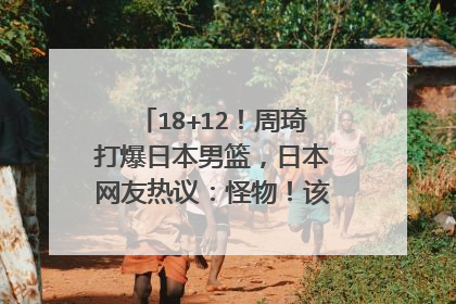18+12！周琦打爆日本男篮，日本网友热议：怪物！该拿1800万年薪