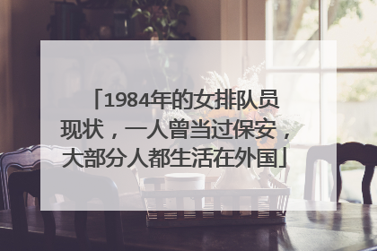 1984年的女排队员现状,一人曾当过保安,大部分人都生活在外国