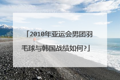 2010年亚运会男团羽毛球与韩国战绩如何?
