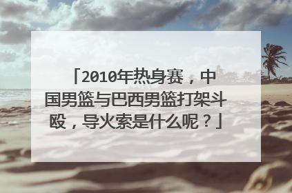 2010年热身赛，中国男篮与巴西男篮打架斗殴，导火索是什么呢？