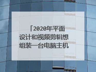 2020年平面设计和视频剪辑想组装一台电脑主机 希望大神推荐配置清单 价格四千左右 非常感谢